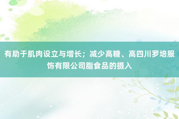 有助于肌肉设立与增长；减少高糖、高四川罗培服饰有限公司脂食品的摄入